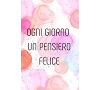 Ogni giorno un pensiero felice: Cinque anni di pensieri, sogni, emozioni e ricordi.