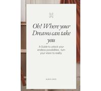 OH! WHERE YOUR DREAMS CAN TAKE YOU: A guide to unlock the endless possibilities, Turn your vision into reality & how to Follow your heart into the life you desire