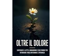 Oltre il Dolore: "Lutto, perdita e rinascita: guida pratica per affrontare il dolore, elaborare le emozioni e ricostruire la tua vita"