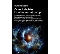 Oltre il visibile. L’universo dei campi: Come le forze nascoste plasmano la realtà. Il campo nelle sue accezioni: fisica, morfogenetica, bohmiana, ... quantistica. Testi di Bruno Del Medico)