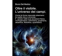 Oltre il visibile. L’universo dei campi: Come le forze nascoste plasmano la realtà. Il campo nelle sue accezioni: fisica, morfogenetica, bohmiana, ... quantistica. Testi di Bruno Del Medico)