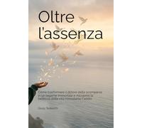 Oltre l’Assenza: Come trasformare il dolore della scomparsa in un legame immortale e riscoprire la bellezza della vita nonostante l'addio