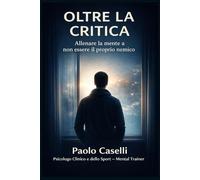 OLTRE LA CRITICA: Allenare la mente a non essere il proprio nemico (Allena la mente, migliora la tua vita)