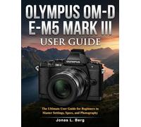 OLYMPUS OM-D E-M5 MARK III USER GUIDE: The Ultimate User Guide for Beginners to Master Settings, Specs, and Photography.