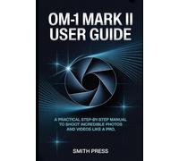 OM-1 Mark II User Guide: A Practical Step-by-Step Manual to Shoot Incredible Photos and Videos Like a Pro