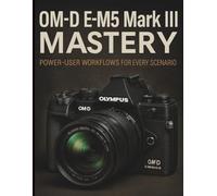 OM-D E-M5 Mark III Mastery: Power-User Workflows for Every Scenario (Essential Digital Camera and Photography Guide for Absolute Beginners)