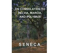 On Consolation to Helvia, Marcia, and Polybius: Seneca's Complete Consolations