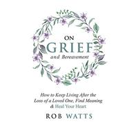 On Grief and Bereavement: How to Keep Living After the Loss of a Loved One, Find Meaning & Heal Your Heart