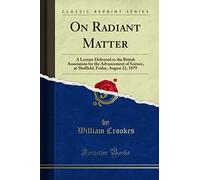 On Radiant Matter (Classic Reprint): A Lecture Delivered to the British Association for the Advancement of Science, at Sheffield, Friday, August 22, 1879