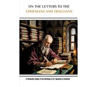 On the Letters to the Ephesians and Trallians: A Thematic Study of the Writings of St. Ignatius of Antioch (Ignatius of Antioch Essentials: Four Volumes on the Martyr Who Defined Episcopal Authority)