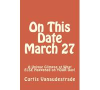 On This Date March 27: A Unique Glimpse at What ELSE Happened on YOUR Day!: Volume 1