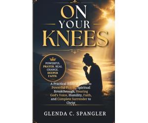 ON YOUR KNEES: A Practical Biblical Guide to Powerful Prayer, Spiritual Breakthrough, Hearing God's Voice, Humility, Faith, and Complete Surrender to Christ
