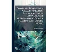 Onoranze Fiorentine a Gioachino Rossini Inaugurandosi in Santa Croce Il Monumento Al Grande Maestro (Xxiii Giugno Mcmii)