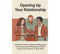 Opening Up Your Relationship: A Practical Guide to Going From Monogamy to Consensual Non-Monogamy Without Losing Trust, Intimacy, or Each Other