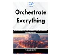 Orchestrate Everything: Kubernetes for Production: Workloads, Scaling, Networking, and Enterprise Operations