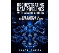 ORCHESTRATING DATA PIPELINES WITH APACHE AIRFLOW: THE COMPLETE PRACTITIONER’S GUIDE: DAGs, Operators, Sensors, XCom, Connections, Plugins, and Production Deployment on Kubernetes and Cloud