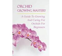 Orchid Growing Mastery: A Guide To Growing And Caring For Orchids For Beginners: Orchid Growing For Beginners