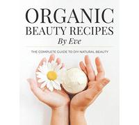 Organic Beauty Recipes By Eve: The Complete Guide To DIY Natural Beauty
