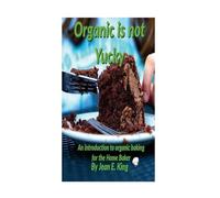 Organic Is Not Yucky: An Introduction To Organic Baking For The Home Baker