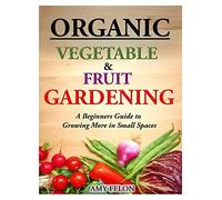 Organic Vegetable and Fruit Gardening: A Beginners Guide to Growing More in Small Spaces