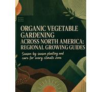 Organic Vegetable Gardening Across North America: Regional Growing Guides for Every Climate Zone: Season-by-Season Planting Calendars, High-Yield Techniques, and Organic Methods for Zones 3-10