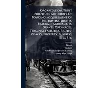 Organization, Trust Indenture, Authority Of Bonding, Acquirement Of Pre-existing Rights, Trackage Agreements, Grants, Ordinaces, Terminal Facilities, Rights-of-way, Property, Business, Etc., Etc