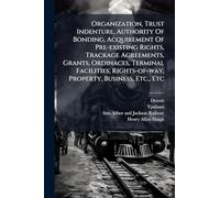 Organization, Trust Indenture, Authority Of Bonding, Acquirement Of Pre-existing Rights, Trackage Agreements, Grants, Ordinaces, Terminal Facilities, Rights-of-way, Property, Business, Etc., Etc