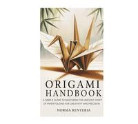 ORIGAMI HANDBOOK: A SIMPLE GUIDE TO MASTERING THE ANCIENT CRAFT OF PAPER FOLDING FOR CREATIVITY AND PRECISION