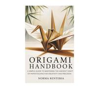 ORIGAMI HANDBOOK: A SIMPLE GUIDE TO MASTERING THE ANCIENT CRAFT OF PAPER FOLDING FOR CREATIVITY AND PRECISION