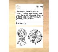 Ornamental Architecture in the Gothic, Chinese and Modern Taste, Being Above Fifty Intire New Designs of Plans, Sections, Elevations, for Gardens, Parks, Forests