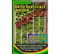 ORTO VERTICALE INDOOR: Guida alla Coltivazione in Casa: Sistema Idroponico e Tecniche di Micro Ortaggi per Creare il Tuo Giardino Verticale in Appartamento: 30 Progetti per Erbe Aromatiche e Verdure