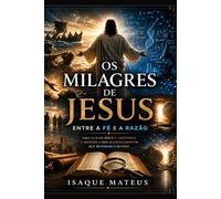 Os Milagres de Jesus - Entre a Fé e a Razão: Uma análise bíblica, científica e histórica dos acontecimentos que mudaram o mundo