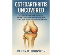 Osteoarthritis Uncovered: A Comprehensive Guide to Understanding, Managing, and Living Beyond Joint Degeneration