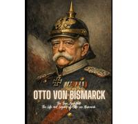 Otto Von Bismarck: The Iron Architect : The Life and Legacy of Otto von Bismarck