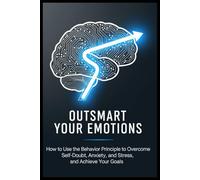 OUTSMART YOUR EMOTIONS: How to Use the Behavior Principle to Overcome Self-Doubt, Anxiety, and Stress, and Achieve Your Goals