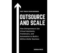 Outsource and Scale: How Entrepreneurs Use Virtual Assistants, Freelancers, and Automation to Build a Million-Dollar Business