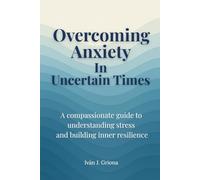 Overcoming Anxiety in Uncertain Times: A Compassionate Guide to Understanding Stress, Strengthening Your Resilience, and Living in Peace