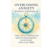 Overcoming Anxiety Without Fighting It: The Love Compass to Stop Overthinking, Calm Panic, and Live Free