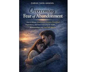 Overcoming Fear of Abandonment: How to Release Attachment Anxiety, Emotional Dependency, and Inner Insecurity for Stable Relationships and True Self-Worth