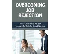 Overcoming Job Rejection: How To Create A Plan That Both Empowers And Heals The Scars Of Job Loss