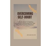 OVERCOMING SELF-DOUBT: A SIMPLE GUIDE TO BUILDING CONFIDENCE, OVERCOMING FEAR AND REACHING YOUR TRUE POTENTIAL