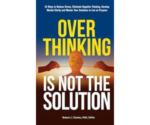 Overthinking Is Not the Solution: 25 Ways to Reduce Stress, Eliminate Negative Thinking, Develop Mental Clarity and Master Your Emotions to Live on Purpose