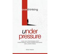 Overthinking Under Pressure: How High Performers Stop Overthinking, Make Sharper Decisions, and Lower Stress