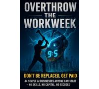 Overthrow the Workweek: Don’t Get Replaced, Get Paid - 44 Simple AI Businesses Anyone Can Start with No Skills, No Capital, and No Excuses