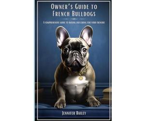Owner's Guide to French Bulldogs: A Comprehensive Guide to Raising and Caring for your Frenchie
