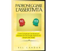 PADRONEGGIARE L'ASSERTIVITÀ: Come Comunicare Con Sicurezza E Ottenere Ciò Che Si Vuole, Anche Se Si È Sempre Stati Timidi! (comunicazione assertiva)