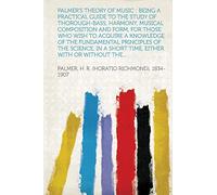 Palmer's Theory of Music : Being a Practical Guide to the Study of Thorough-Bass, Harmony, Musical Composition and Form, for Those Who Wish to Acquire ... a Short Time, Either With or Without the...