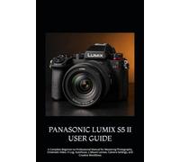 PANASONIC LUMIX S5 II USER GUIDE: A Complete Beginner-to-Professional Manual for Mastering Photography, Cinematic Video, V-Log, Autofocus, L-Mount Lenses, Camera Settings, and Creative Workflows