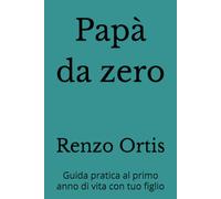 Papà da zero: Guida pratica al primo anno di vita con tuo figlio (Papà da zero a sei - Una guida pratica ed emotiva per crescere insieme ai figli, dalla nascita ai sei anni)