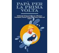 PAPÀ PER LA PRIMA VOLTA: Il Manuale di Sopravvivenza per Affrontare Gravidanza, Nascita e Primo Anno Senza Andare nel Panico | + 10 Esercizi Pratici per Restare Lucido nei Momenti più Intensi.